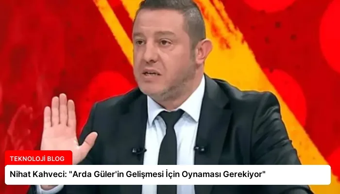 Nihat Kahveci: “Arda Güler’in Gelişmesi İçin Oynaması Gerekiyor”