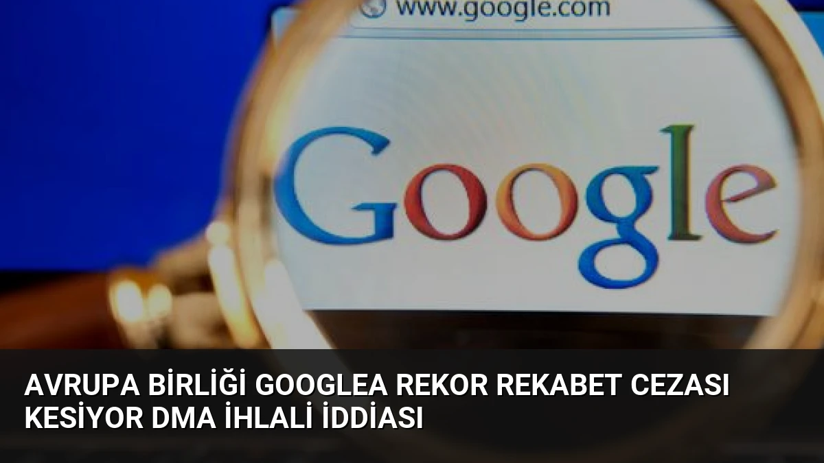 Avrupa Birliği Googlea Rekor Rekabet Cezası Kesiyor DMA İhlali İddiası