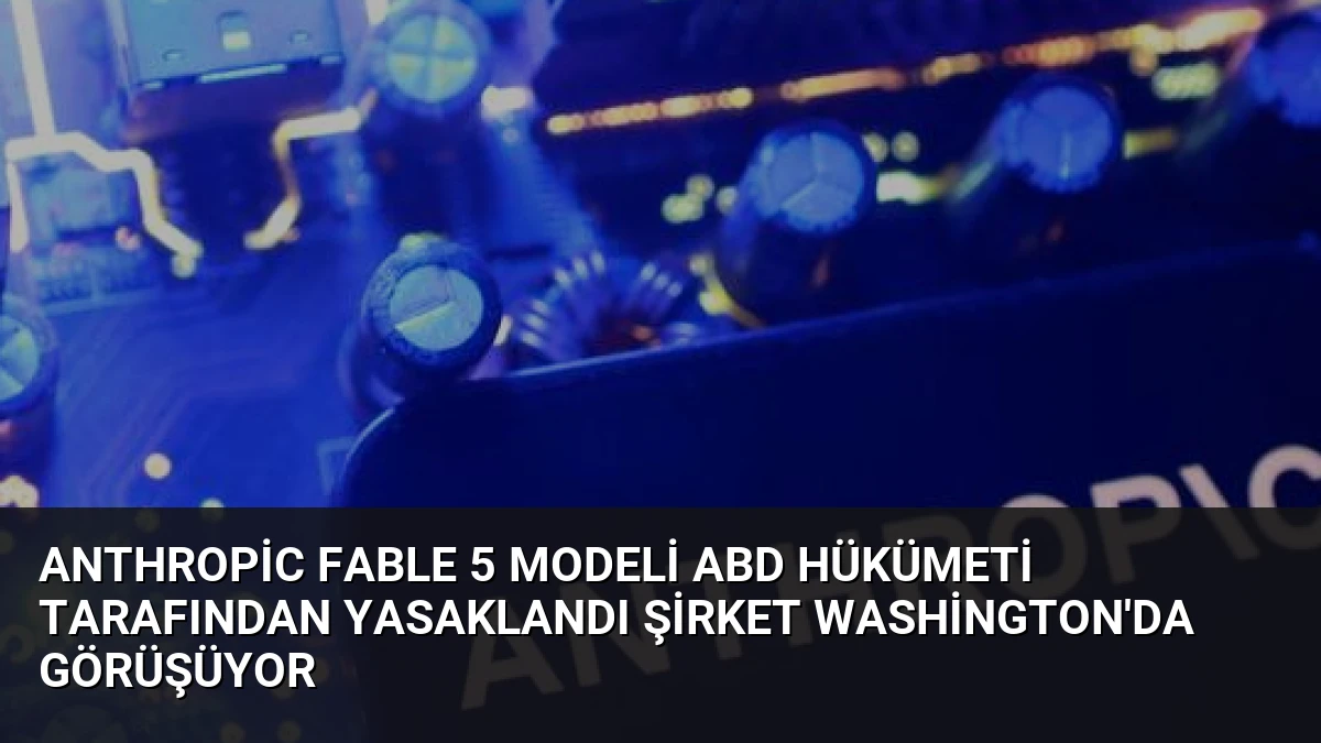 Anthropic Fable 5 Modeli ABD Hükümeti Tarafından Yasaklandı Şirket Washington’da Görüşüyor
