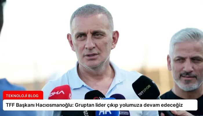 TFF Başkanı Hacıosmanoğlu: Gruptan lider çıkıp yolumuza devam edeceğiz