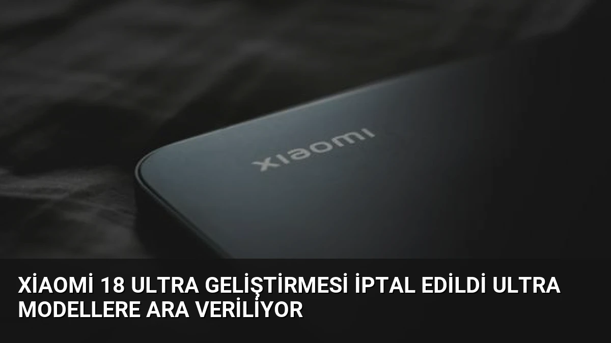 Xiaomi 18 Ultra Geliştirmesi İptal Edildi Ultra Modellere Ara Veriliyor