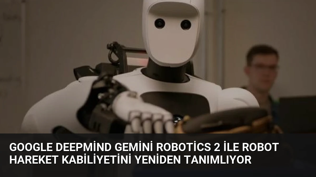Google DeepMind Gemini Robotics 2 ile Robot Hareket Kabiliyetini Yeniden Tanımlıyor