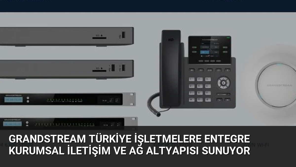 Grandstream Türkiye İşletmelere Entegre Kurumsal İletişim ve Ağ Altyapısı Sunuyor